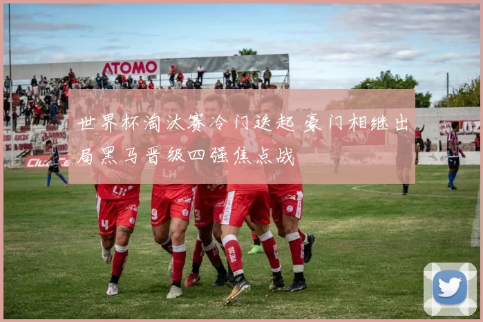 世界杯淘汰赛冷门迭起 豪门相继出局黑马晋级四强焦点战