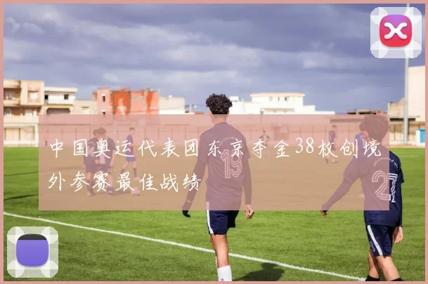 中国奥运代表团东京夺金38枚创境外参赛最佳战绩