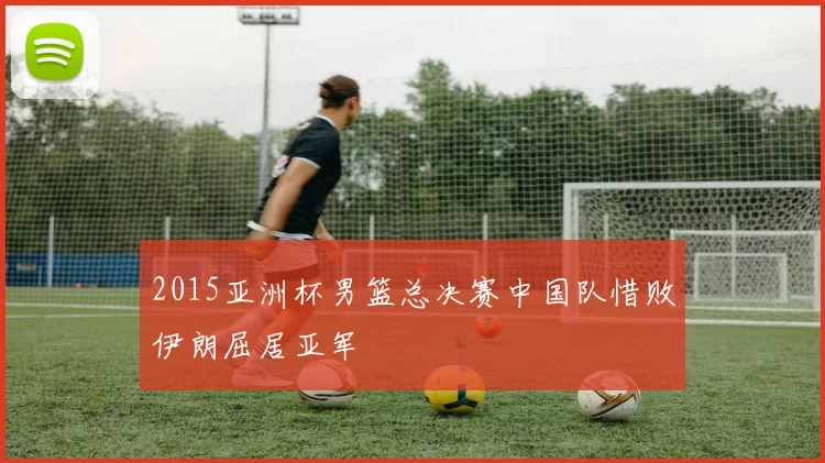 2015亚洲杯男篮总决赛中国队惜败伊朗屈居亚军