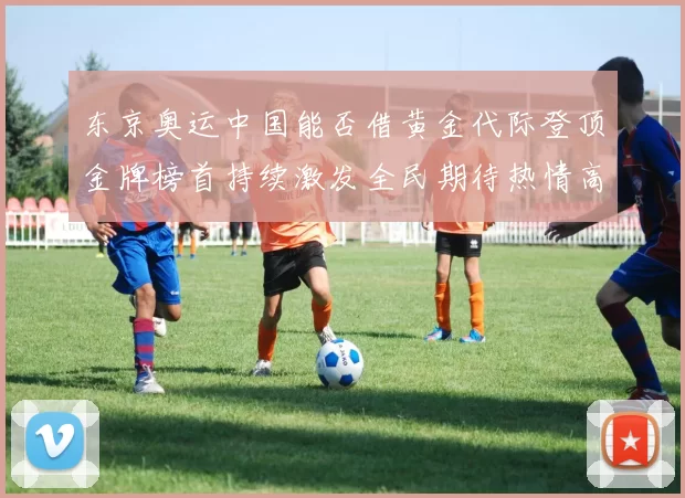 东京奥运中国能否借黄金代际登顶金牌榜首持续激发全民期待热情高