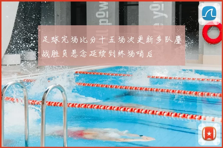 足球完场比分十五场次更新多队鏖战胜负悬念延续到终场哨后