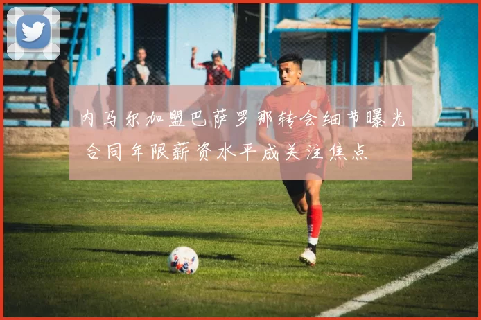 内马尔加盟巴萨罗那转会细节曝光 合同年限薪资水平成关注焦点