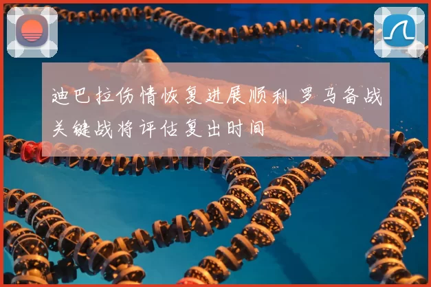 迪巴拉伤情恢复进展顺利 罗马备战关键战将评估复出时间