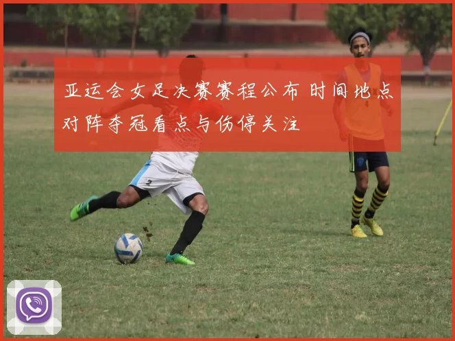 亚运会女足决赛赛程公布 时间地点对阵夺冠看点与伤停关注