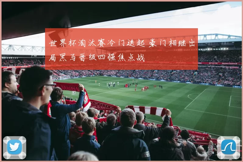 世界杯淘汰赛冷门迭起 豪门相继出局黑马晋级四强焦点战