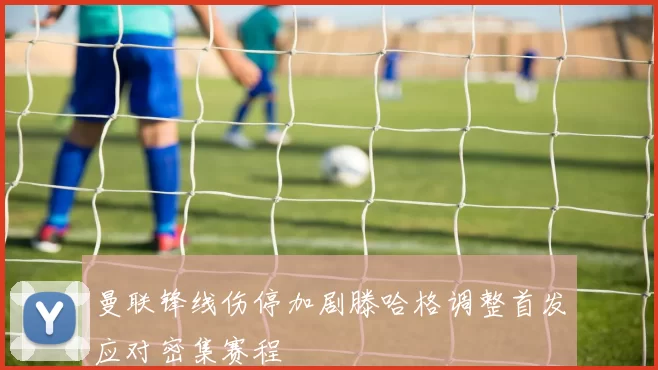 曼联锋线伤停加剧滕哈格调整首发应对密集赛程