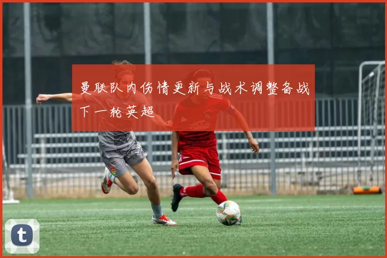 曼联队内伤情更新与战术调整备战下一轮英超