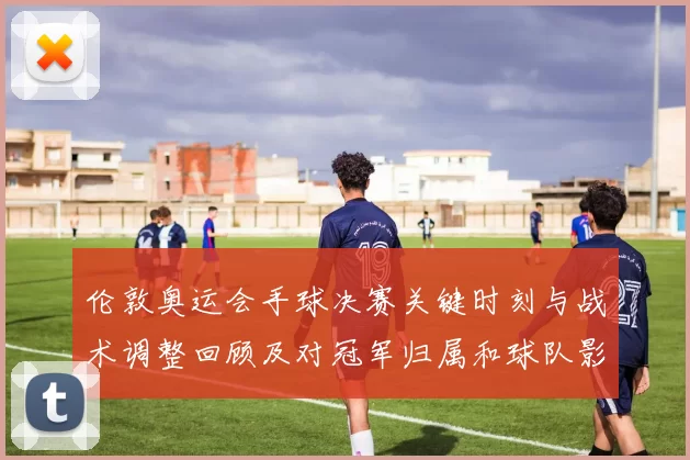 伦敦奥运会手球决赛关键时刻与战术调整回顾及对冠军归属和球队影响