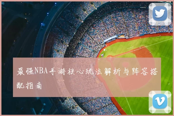 最强NBA手游核心玩法解析与阵容搭配指南