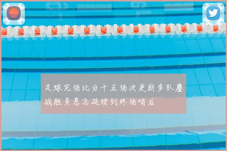 足球完场比分十五场次更新多队鏖战胜负悬念延续到终场哨后
