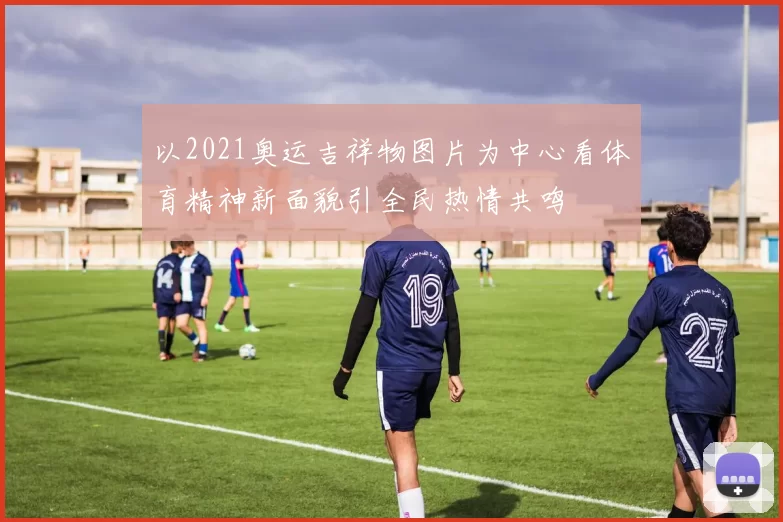 以2021奥运吉祥物图片为中心看体育精神新面貌引全民热情共鸣