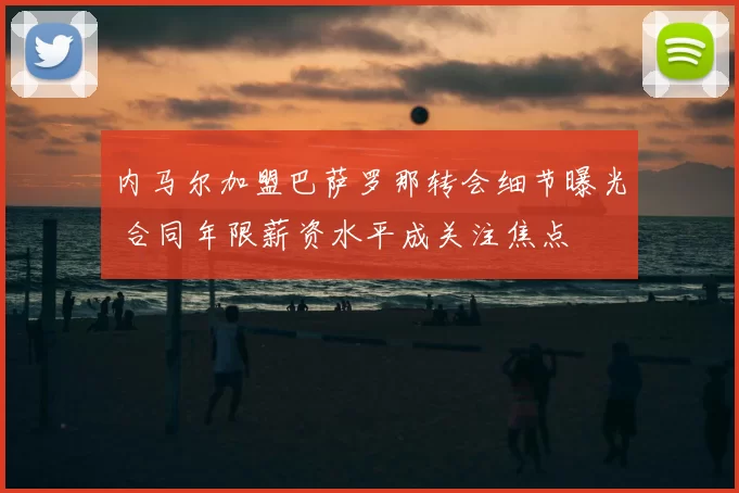 内马尔加盟巴萨罗那转会细节曝光 合同年限薪资水平成关注焦点