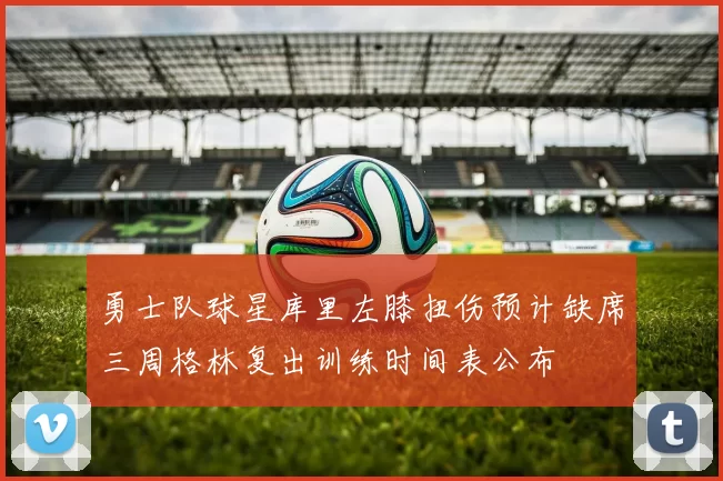 勇士队球星库里左膝扭伤预计缺席三周格林复出训练时间表公布